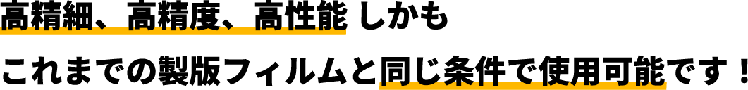 高精細、高精度、高性能しかもこれまでの製版フィルムと同じ条件で使用可能です！