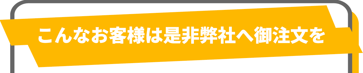 こんなお客様は是非弊社へご注文を
